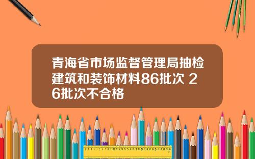 青海省市场监督管理局抽检建筑和装饰材料86批次 26批次不合格