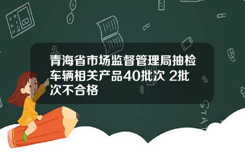 青海省市场监督管理局抽检车辆相关产品40批次 2批次不合格