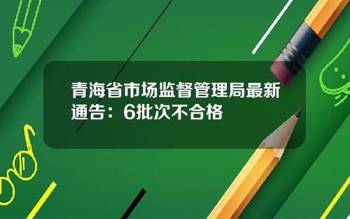 青海省市场监督管理局最新通告：6批次不合格
