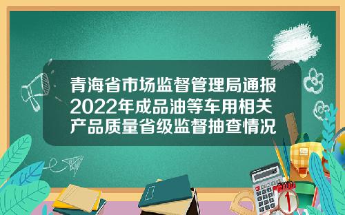 青海省市场监督管理局通报2022年成品油等车用相关产品质量省级监督抽查情况