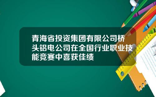 青海省投资集团有限公司桥头铝电公司在全国行业职业技能竞赛中喜获佳绩