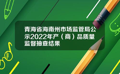 青海省海南州市场监管局公示2022年产（商）品质量监督抽查结果