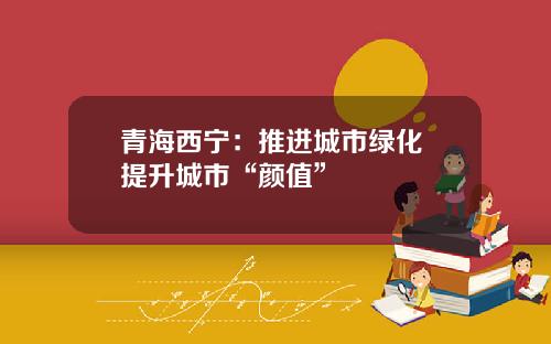 青海西宁：推进城市绿化 提升城市“颜值”