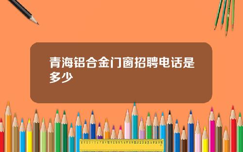 青海铝合金门窗招聘电话是多少