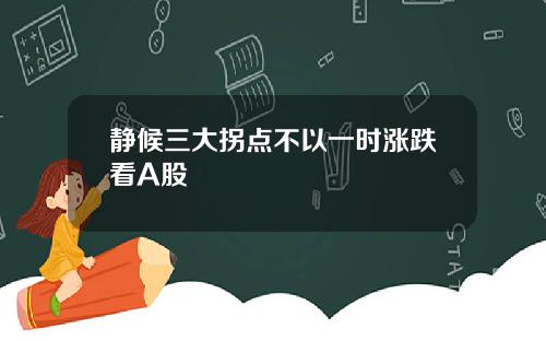 静候三大拐点不以一时涨跌看A股