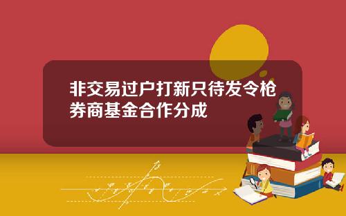 非交易过户打新只待发令枪券商基金合作分成