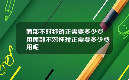面部不对称矫正需要多少费用面部不对称矫正需要多少费用呢