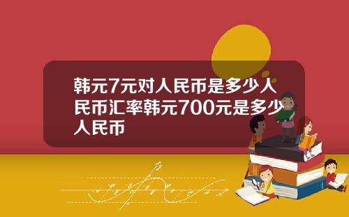 韩元7元对人民币是多少人民币汇率韩元700元是多少人民币