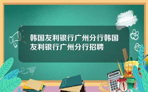 韩国友利银行广州分行韩国友利银行广州分行招聘