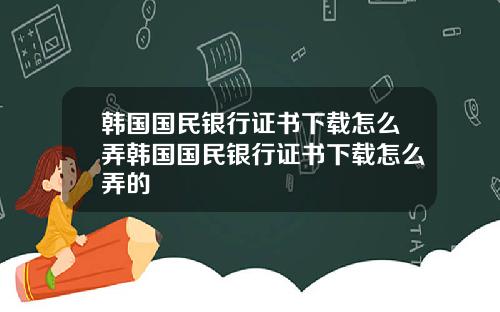 韩国国民银行证书下载怎么弄韩国国民银行证书下载怎么弄的