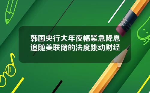 韩国央行大年夜幅紧急降息追随美联储的法度跳动财经