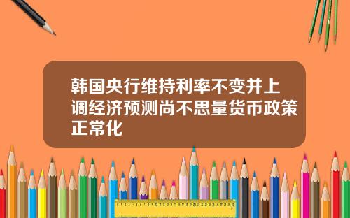 韩国央行维持利率不变并上调经济预测尚不思量货币政策正常化