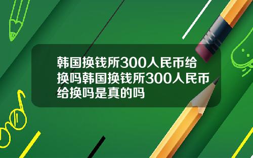 韩国换钱所300人民币给换吗韩国换钱所300人民币给换吗是真的吗