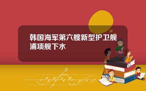 韩国海军第六艘新型护卫舰浦项舰下水