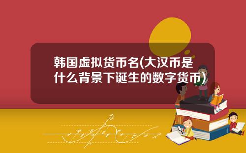韩国虚拟货币名(大汉币是什么背景下诞生的数字货币)