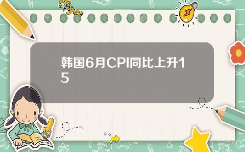 韩国6月CPI同比上升15