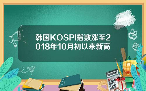 韩国KOSPI指数涨至2018年10月初以来新高