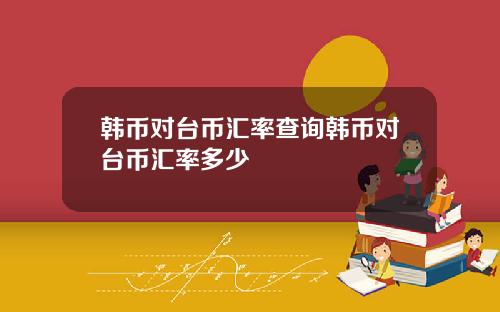 韩币对台币汇率查询韩币对台币汇率多少