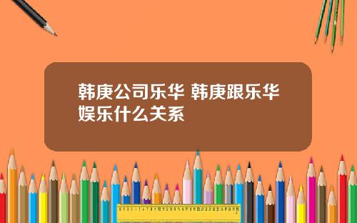 韩庚公司乐华 韩庚跟乐华娱乐什么关系