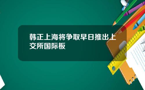 韩正上海将争取早日推出上交所国际板