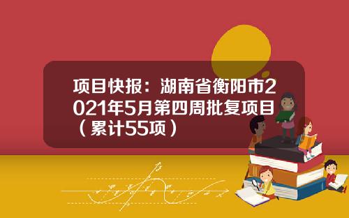项目快报：湖南省衡阳市2021年5月第四周批复项目（累计55项）