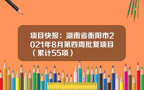 项目快报：湖南省衡阳市2021年8月第四周批复项目（累计55项）