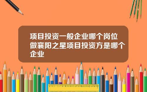 项目投资一般企业哪个岗位做襄阳之星项目投资方是哪个企业