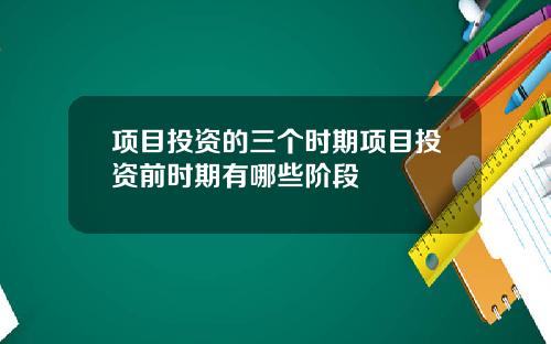 项目投资的三个时期项目投资前时期有哪些阶段