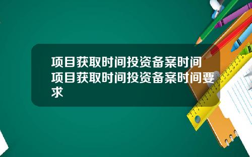 项目获取时间投资备案时间项目获取时间投资备案时间要求
