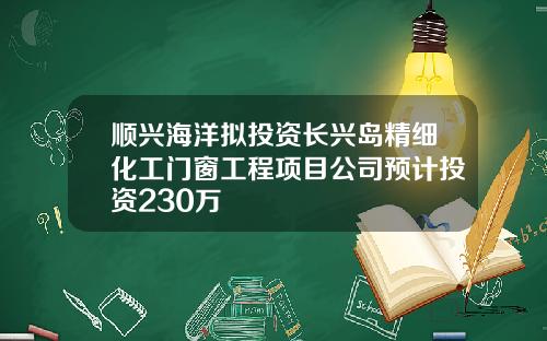 顺兴海洋拟投资长兴岛精细化工门窗工程项目公司预计投资230万