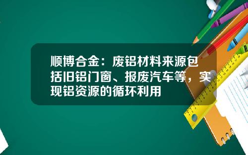 顺博合金：废铝材料来源包括旧铝门窗、报废汽车等，实现铝资源的循环利用