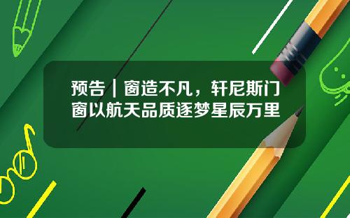 预告｜窗造不凡，轩尼斯门窗以航天品质逐梦星辰万里