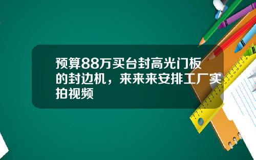 预算88万买台封高光门板的封边机，来来来安排工厂实拍视频