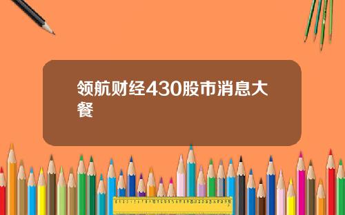 领航财经430股市消息大餐
