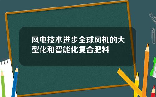 风电技术进步全球风机的大型化和智能化复合肥料