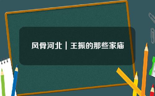 风骨河北｜王振的那些家庙