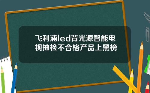 飞利浦led背光源智能电视抽检不合格产品上黑榜
