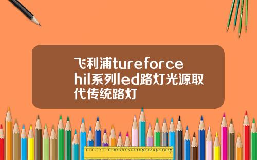 飞利浦tureforcehil系列led路灯光源取代传统路灯