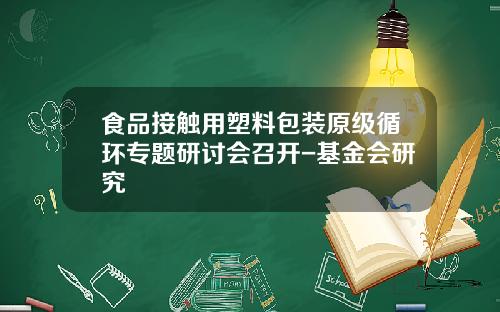 食品接触用塑料包装原级循环专题研讨会召开-基金会研究