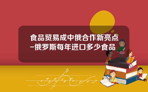 食品贸易成中俄合作新亮点-俄罗斯每年进口多少食品