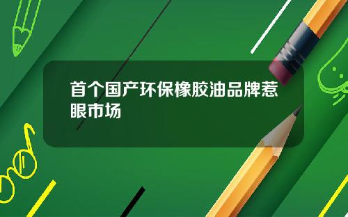 首个国产环保橡胶油品牌惹眼市场