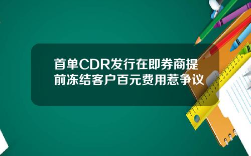 首单CDR发行在即券商提前冻结客户百元费用惹争议