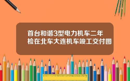 首台和谐3型电力机车二年检在北车大连机车竣工交付图