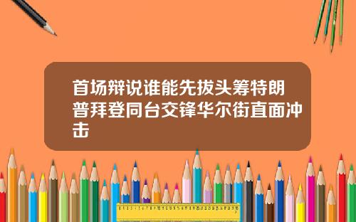 首场辩说谁能先拔头筹特朗普拜登同台交锋华尔街直面冲击