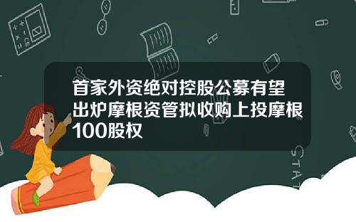 首家外资绝对控股公募有望出炉摩根资管拟收购上投摩根100股权