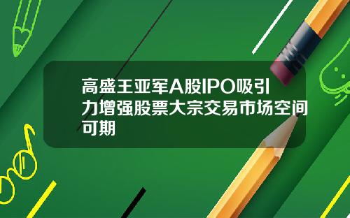 高盛王亚军A股IPO吸引力增强股票大宗交易市场空间可期