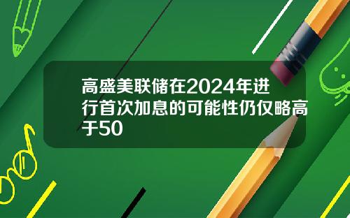 高盛美联储在2024年进行首次加息的可能性仍仅略高于50