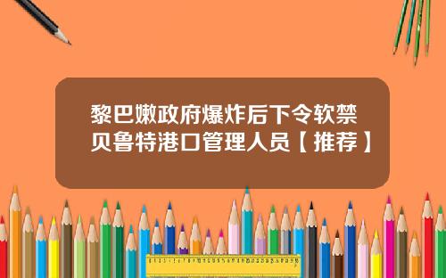 黎巴嫩政府爆炸后下令软禁贝鲁特港口管理人员【推荐】