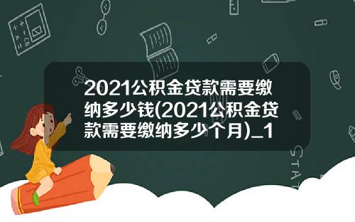 2021公积金贷款需要缴纳多少钱(2021公积金贷款需要缴纳多少个月)_1