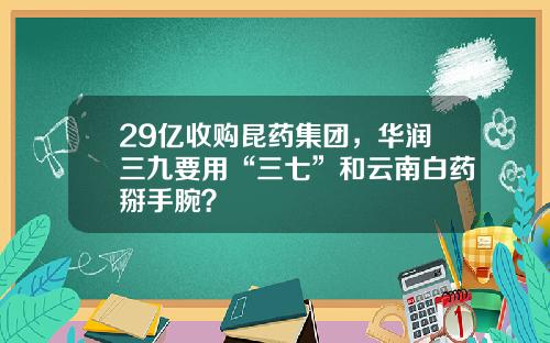 29亿收购昆药集团，华润三九要用“三七”和云南白药掰手腕？